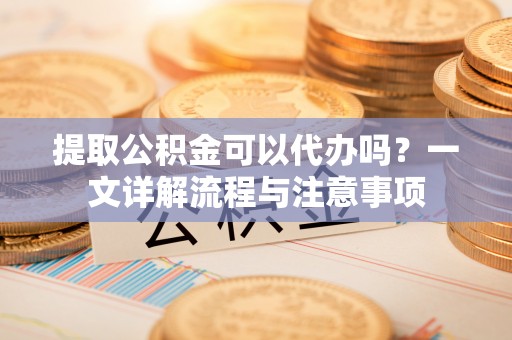延平提取公积金可以代办吗？一文详解流程与注意事项