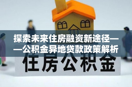 延平探索未来住房融资新途径——公积金异地贷款政策解析与实践