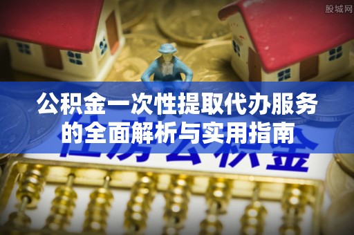 延平公积金一次性提取代办服务的全面解析与实用指南