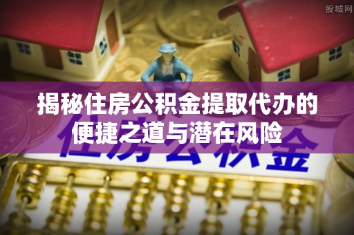 延平揭秘住房公积金提取代办的便捷之道与潜在风险