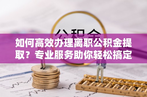 延平如何高效办理离职公积金提取？专业服务助你轻松搞定