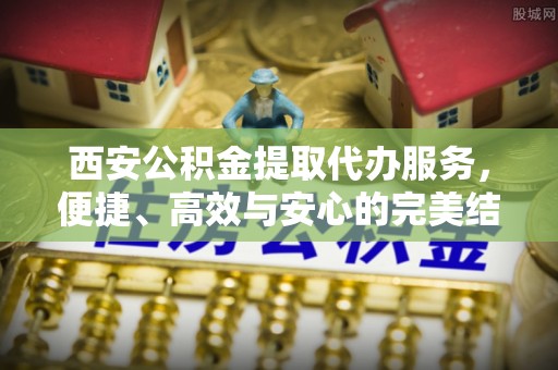 延平西安公积金提取代办服务，便捷、高效与安心的完美结合