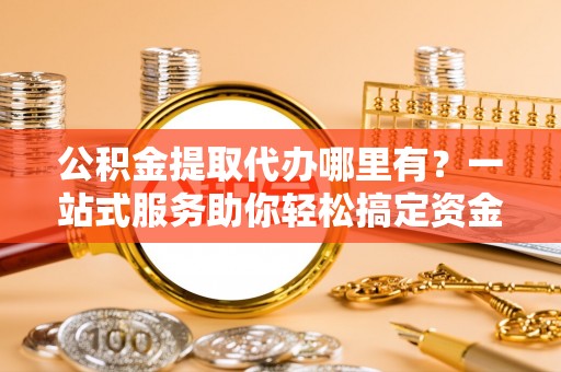 延平公积金提取代办哪里有？一站式服务助你轻松搞定资金难题