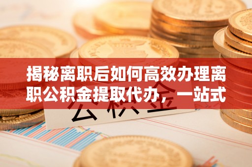延平揭秘离职后如何高效办理离职公积金提取代办，一站式服务全解析