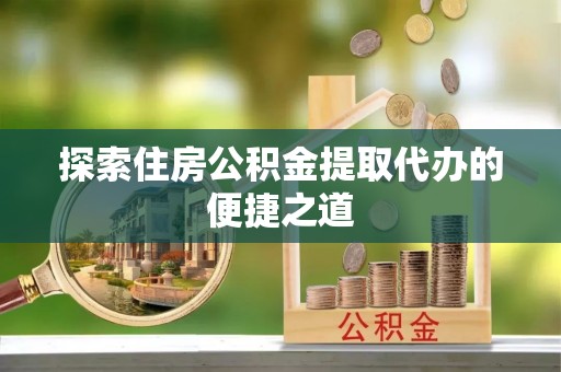 延平探索住房公积金提取代办的便捷之道