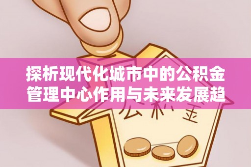 延平探析现代化城市中的公积金管理中心作用与未来发展趋势
