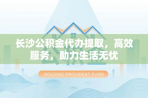 延平长沙公积金代办提取，高效服务，助力生活无忧