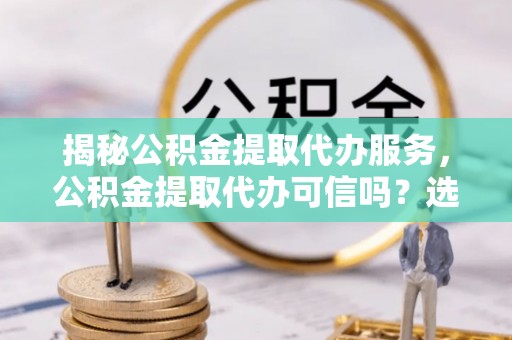 延平揭秘公积金提取代办服务，公积金提取代办可信吗？选择前你需要知道的真相