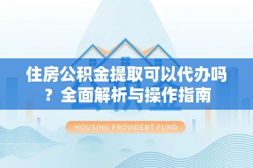 延平住房公积金提取可以代办吗？全面解析与操作指南