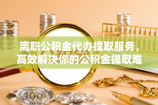 延平离职公积金代办提取服务，高效解决你的公积金提取难题