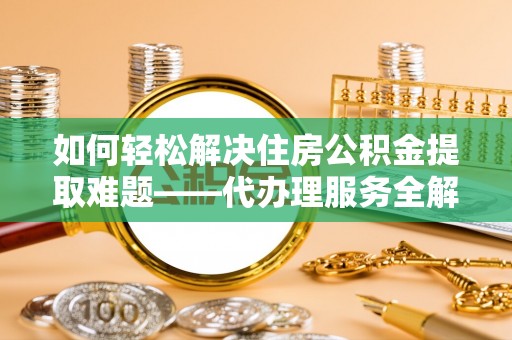 延平如何轻松解决住房公积金提取难题——代办理服务全解析