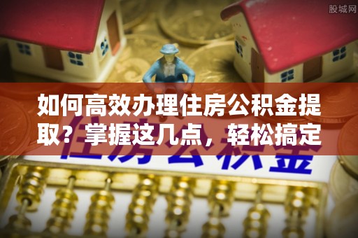 延平如何高效办理住房公积金提取？掌握这几点，轻松搞定！