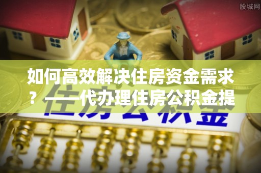 延平如何高效解决住房资金需求？——代办理住房公积金提取服务全解析