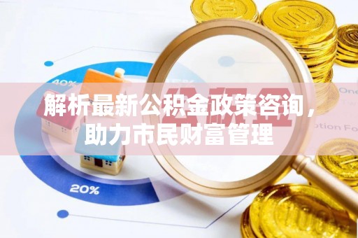 延平解析最新公积金政策咨询，助力市民财富管理