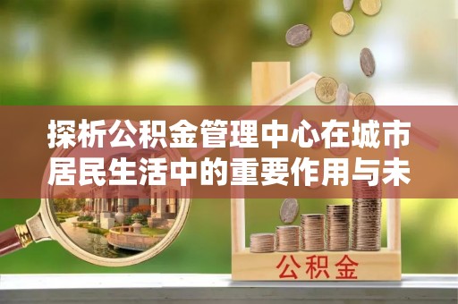 延平探析公积金管理中心在城市居民生活中的重要作用与未来发展趋势
