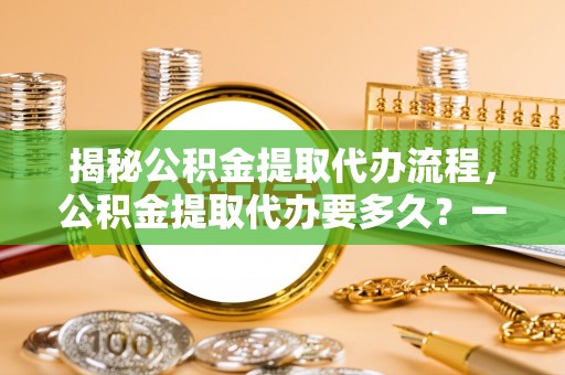 延平揭秘公积金提取代办流程，公积金提取代办要多久？一文读懂