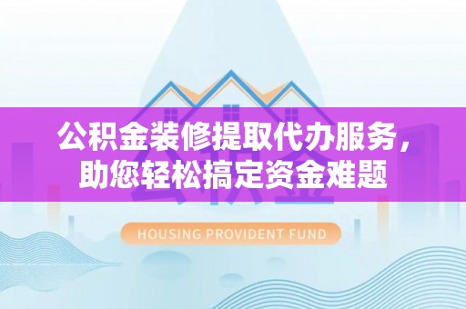 延平公积金装修提取代办服务，助您轻松搞定资金难题