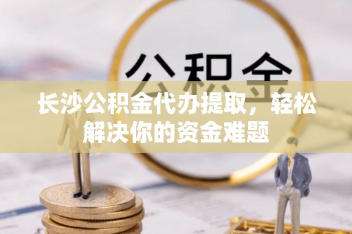 延平长沙公积金代办提取，轻松解决你的资金难题