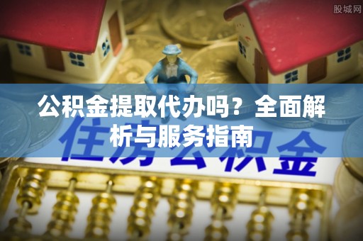 延平公积金提取代办吗？全面解析与服务指南