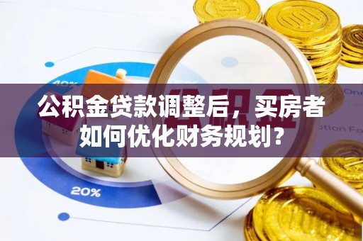 延平公积金贷款调整后，买房者如何优化财务规划？