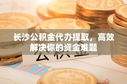 延平长沙公积金代办提取，高效解决你的资金难题