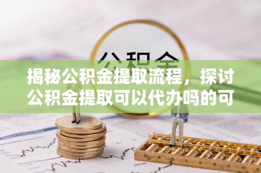 延平揭秘公积金提取流程，探讨公积金提取可以代办吗的可行性与注意事项