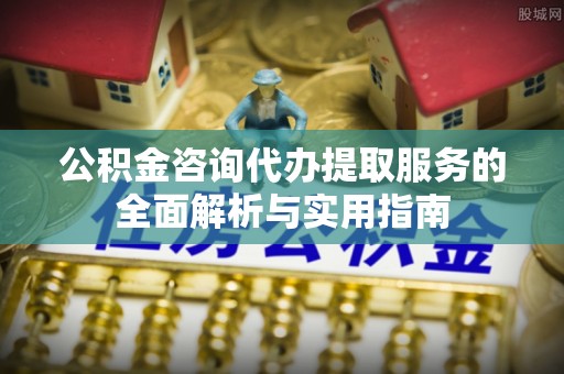 延平公积金咨询代办提取服务的全面解析与实用指南
