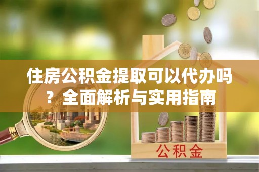 延平住房公积金提取可以代办吗？全面解析与实用指南