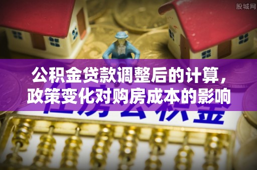 延平公积金贷款调整后的计算，政策变化对购房成本的影响与应对策略