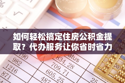 延平如何轻松搞定住房公积金提取？代办服务让你省时省力