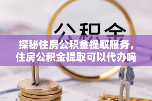延平探秘住房公积金提取服务，住房公积金提取可以代办吗的全方位解析