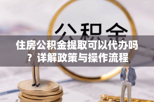 延平住房公积金提取可以代办吗？详解政策与操作流程