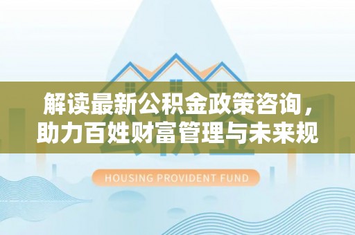 延平解读最新公积金政策咨询，助力百姓财富管理与未来规划