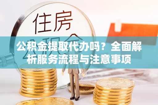 延平公积金提取代办吗？全面解析服务流程与注意事项