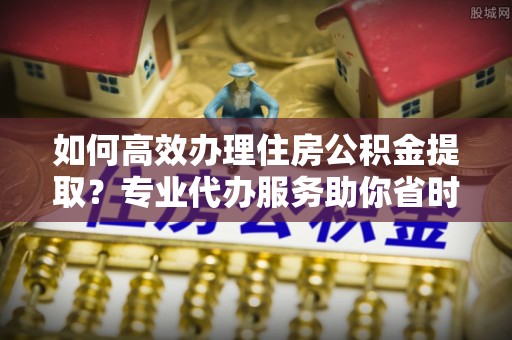 延平如何高效办理住房公积金提取？专业代办服务助你省时省力