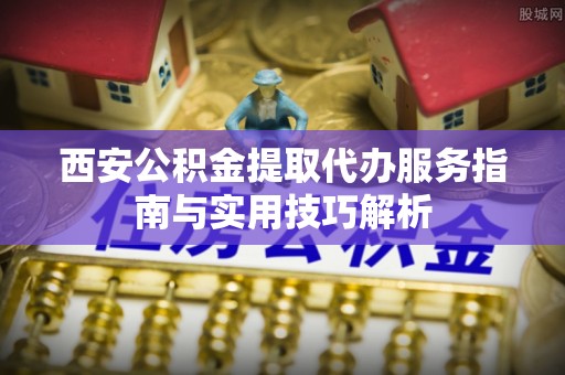 延平西安公积金提取代办服务指南与实用技巧解析