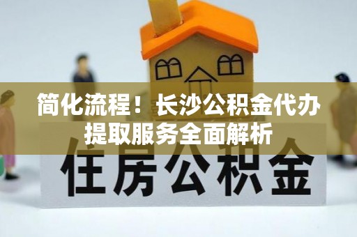 延平简化流程！长沙公积金代办提取服务全面解析