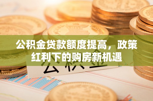 延平公积金贷款额度提高，政策红利下的购房新机遇