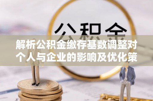 延平解析公积金缴存基数调整对个人与企业的影响及优化策略